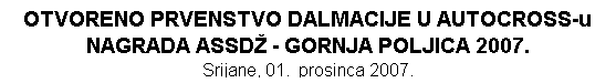 Tekstualni okvir: OTVORENO PRVENSTVO DALMACIJE U AUTOCROSS-u
NAGRADA ASSD - GORNJA POLJICA 2007. 
Srijane, 01.  prosinca 2007.