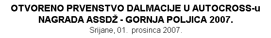 Tekstualni okvir: OTVORENO PRVENSTVO DALMACIJE U AUTOCROSS-u
NAGRADA ASSD - GORNJA POLJICA 2007. 
Srijane, 01.  prosinca 2007.